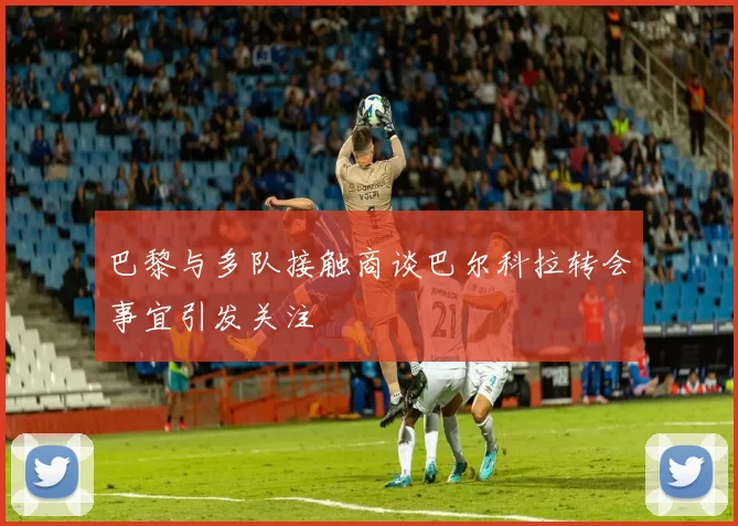 巴黎与多队接触商谈巴尔科拉转会事宜引发关注