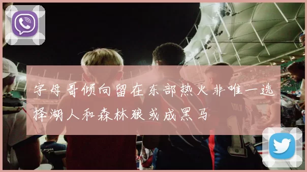 字母哥倾向留在东部热火非唯一选择湖人和森林狼或成黑马