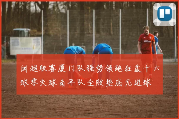 闽超联赛厦门队强势领跑狂轰十六球零失球南平队全败垫底无进球