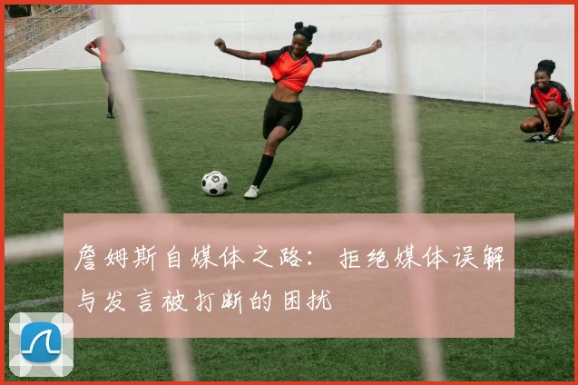 詹姆斯自媒体之路：拒绝媒体误解与发言被打断的困扰
