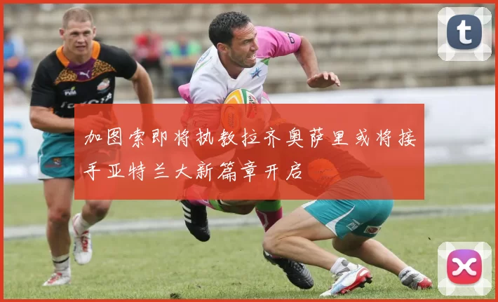 加图索即将执教拉齐奥萨里或将接手亚特兰大新篇章开启