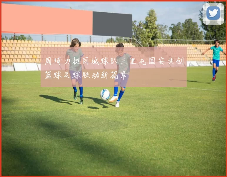 周琦力挺同城球队三里屯国安共创篮球足球联动新篇章