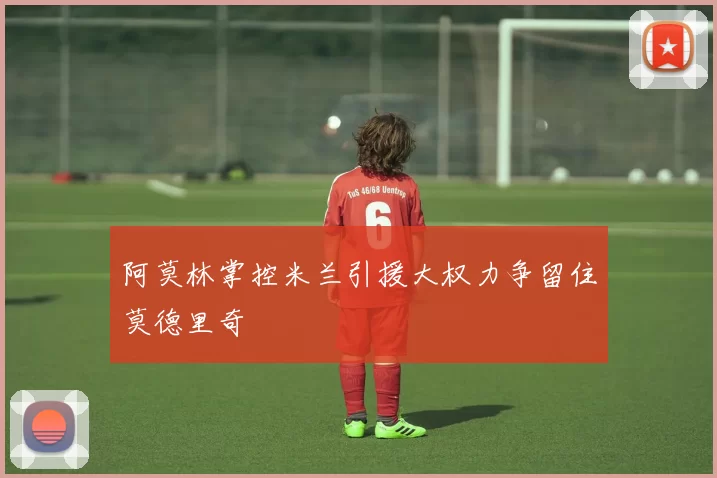 阿莫林掌控米兰引援大权力争留住莫德里奇
