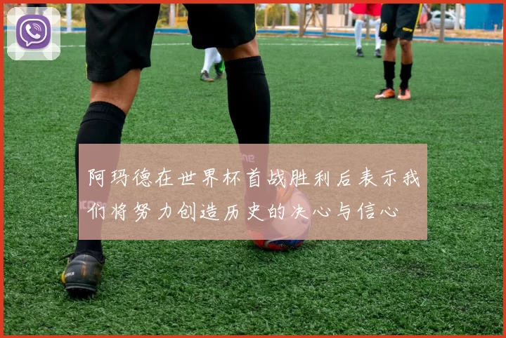 阿玛德在世界杯首战胜利后表示我们将努力创造历史的决心与信心