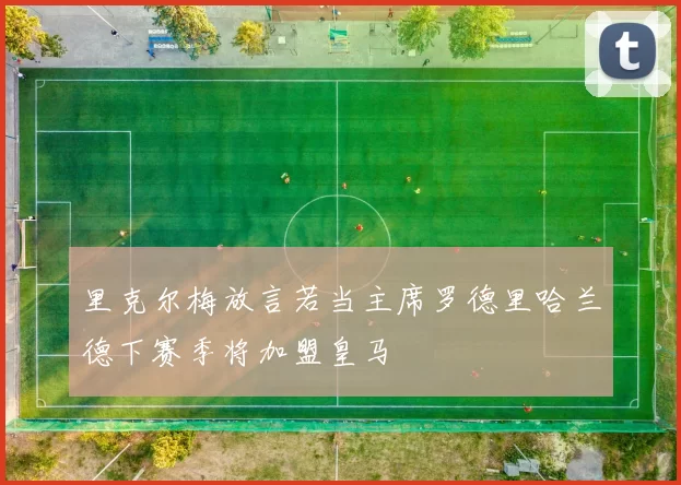 里克尔梅放言若当主席罗德里哈兰德下赛季将加盟皇马