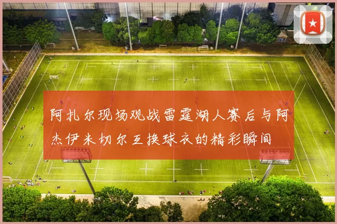 阿扎尔现场观战雷霆湖人赛后与阿杰伊米切尔互换球衣的精彩瞬间