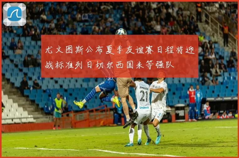 尤文图斯公布夏季友谊赛日程将迎战标准列日切尔西国米等强队