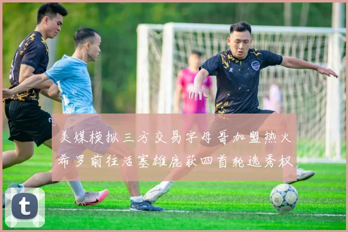 美媒模拟三方交易字母哥加盟热火希罗前往活塞雄鹿获四首轮选秀权与两次互换权