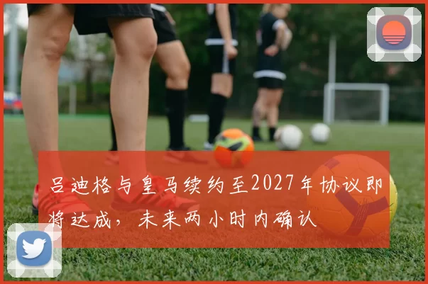 吕迪格与皇马续约至2027年协议即将达成，未来两小时内确认
