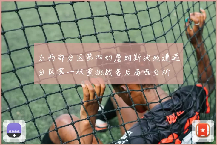 东西部分区第四的詹姆斯次轮遭遇分区第一双重挑战落后局面分析