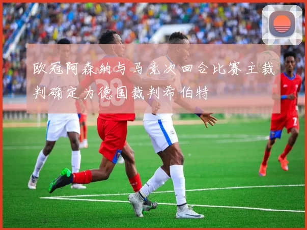 欧冠阿森纳与马竞次回合比赛主裁判确定为德国裁判希伯特