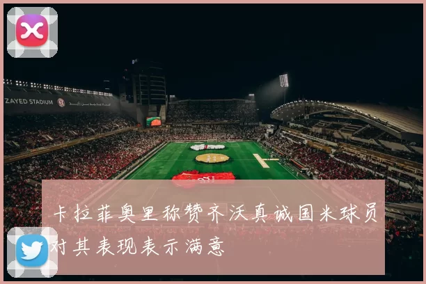 卡拉菲奥里称赞齐沃真诚国米球员对其表现表示满意