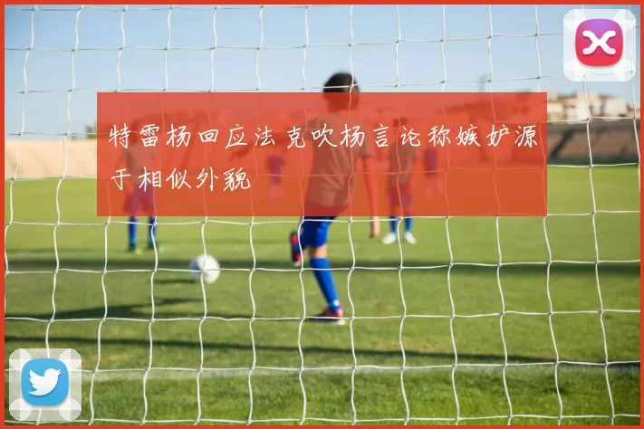 特雷杨回应法克吹杨言论称嫉妒源于相似外貌