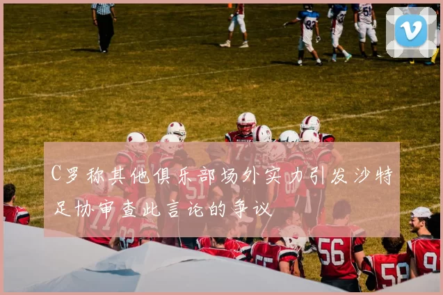 C罗称其他俱乐部场外实力引发沙特足协审查此言论的争议