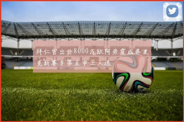 拜仁曾出价8000万欧阿劳霍成弗里克新赛季第五中卫人选