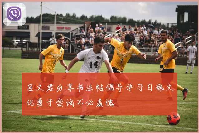 吕文君分享书法帖倡导学习日韩文化勇于尝试不必羞愧