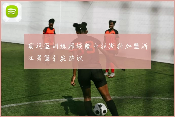 前辽篮训练师埃隆卡拉斯科加盟浙江男篮引发热议