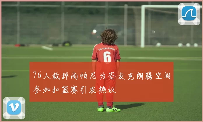 76人裁掉尚帕尼为签麦克朗腾空间参加扣篮赛引发热议
